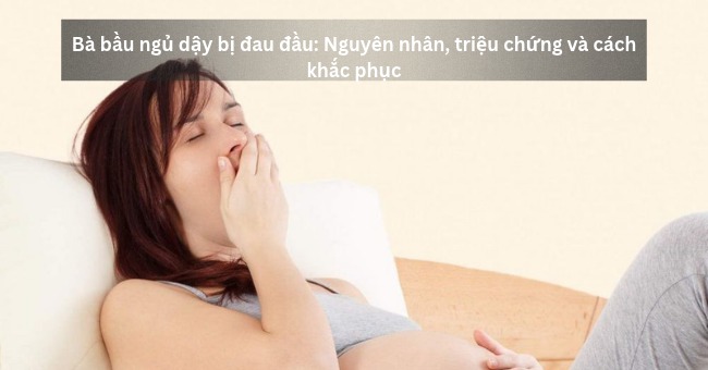 Bà bầu ngủ dậy bị đau đầu_ Nguyên nhân, triệu chứng và cách khắc phục_1
