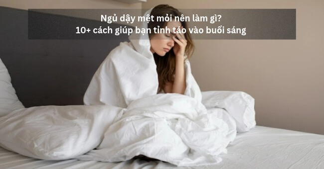 Ngủ dậy mệt mỏi nên làm gì_ 10+ cách giúp bạn tỉnh táo vào buổi sáng _1